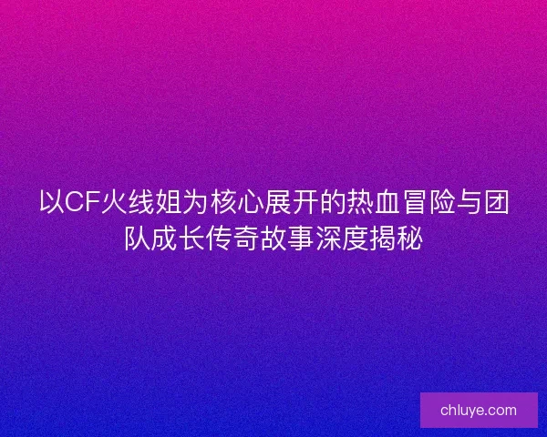 以CF火线姐为核心展开的热血冒险与团队成长传奇故事深度揭秘