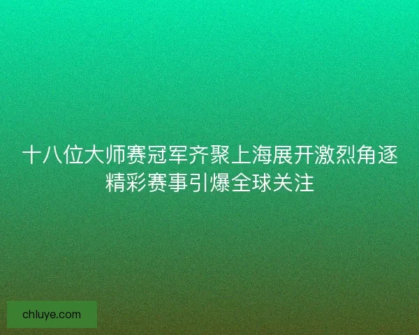 十八位大师赛冠军齐聚上海展开激烈角逐精彩赛事引爆全球关注