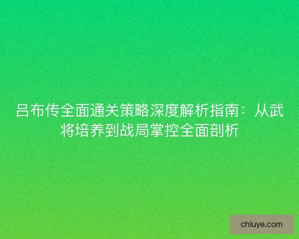 吕布传全面通关策略深度解析指南：从武将培养到战局掌控全面剖析