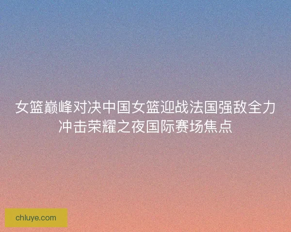 女篮巅峰对决中国女篮迎战法国强敌全力冲击荣耀之夜国际赛场焦点