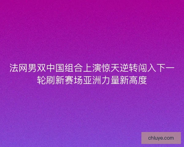 法网男双中国组合上演惊天逆转闯入下一轮刷新赛场亚洲力量新高度