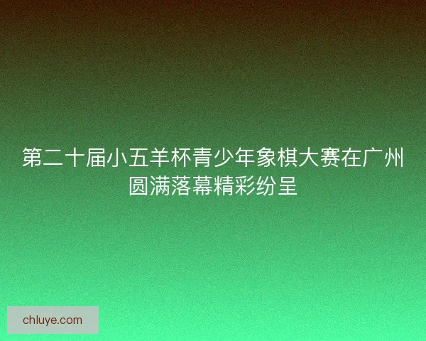 第二十届小五羊杯青少年象棋大赛在广州圆满落幕精彩纷呈