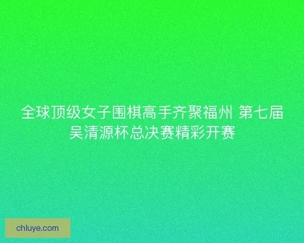 全球顶级女子围棋高手齐聚福州 第七届吴清源杯总决赛精彩开赛