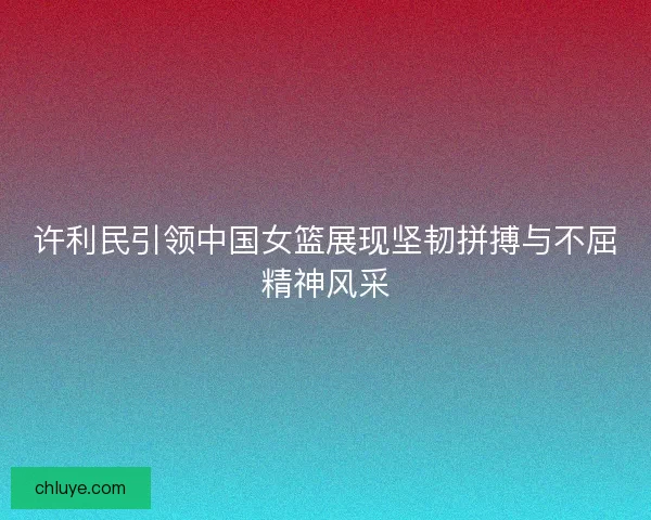 许利民引领中国女篮展现坚韧拼搏与不屈精神风采